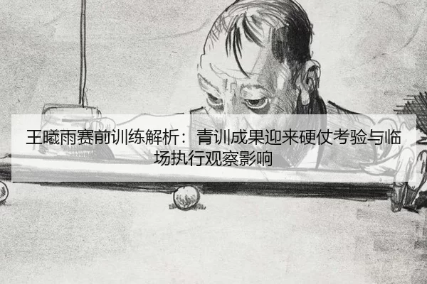 王曦雨赛前训练解析：青训成果迎来硬仗考验与临场执行观察影响
